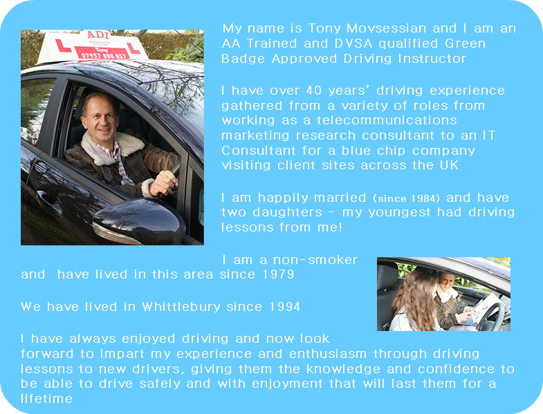 ﷯My name is Tony Movsessian and I am an AA Trained and DVSA qualified Green Badge Approved Driving Instructor I have over 40 years’ driving experience gathered from a variety of roles from working as a telecommunications marketing research consultant to an IT Consultant for a blue chip company visiting client sites across the UK I am happily married (since 1984) and have two daughters - my youngest had driving lessons from me! ﷯I am a non-smoker and have lived in this area since 1979 We have lived in Whittlebury since 1994 I have always enjoyed driving and now look forward to impart my experience and enthusiasm through driving lessons to new drivers, giving them the knowledge and confidence to be able to drive safely and with enjoyment that will last them for a lifetime