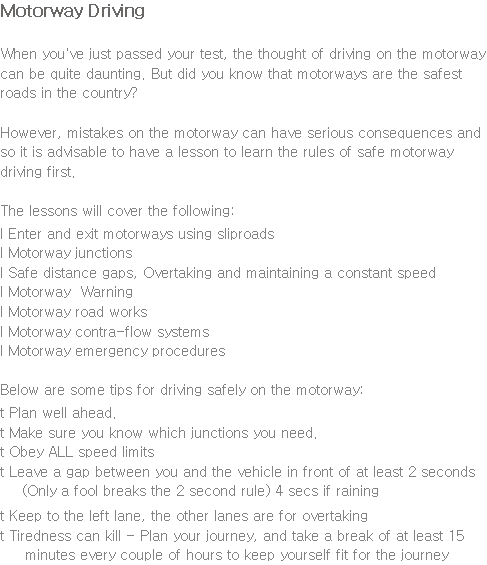 Motorway Driving When you've just passed your test, the thought of driving on the motorway can be quite daunting. But did you know that motorways are the safest roads in the country? However, mistakes on the motorway can have serious consequences and so it is advisable to have a lesson to learn the rules of safe motorway driving first. The lessons will cover the following: l Enter and exit motorways using sliproads l Motorway junctions l Safe distance gaps, Overtaking and maintaining a constant speed l Motorway Warning l Motorway road works l Motorway contra-flow systems l Motorway emergency procedures Below are some tips for driving safely on the motorway: t Plan well ahead. t Make sure you know which junctions you need. t Obey ALL speed limits t Leave a gap between you and the vehicle in front of at least 2 seconds (Only a fool breaks the 2 second rule) 4 secs if raining t Keep to the left lane, the other lanes are for overtaking t Tiredness can kill - Plan your journey, and take a break of at least 15 minutes every couple of hours to keep yourself fit for the journey