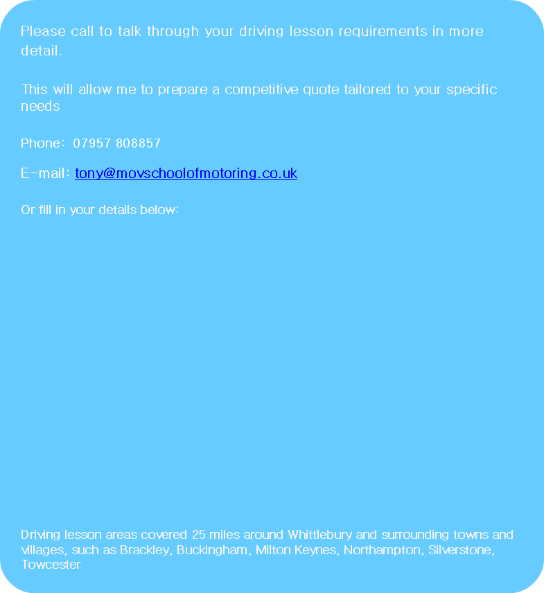 Please call to talk through your driving lesson requirements in more detail. This will allow me to prepare a competitive quote tailored to your specific needs Phone: 07957 808857 E-mail: tony@movschoolofmotoring.co.uk Or fill in your details below: Driving lesson areas covered 25 miles around Whittlebury and surrounding towns and villages, such as Brackley, Buckingham, Milton Keynes, Northampton, Silverstone, Towcester