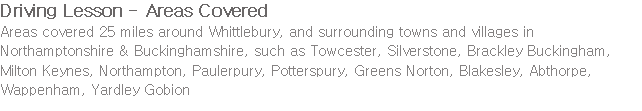 Driving Lesson - Areas Covered Areas covered 25 miles around Whittlebury, and surrounding towns and villages in Northamptonshire & Buckinghamshire, such as Towcester, Silverstone, Brackley Buckingham, Milton Keynes, Northampton, Paulerpury, Potterspury, Greens Norton, Blakesley, Abthorpe, Wappenham, Yardley Gobion
