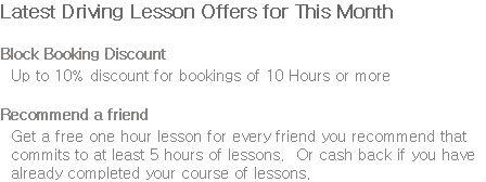 Latest Driving Lesson Offers for This Month Block Booking Discount Up to 10% discount for bookings of 10 Hours or more Recommend a friend Get a free one hour lesson for every friend you recommend that commits to at least 5 hours of lessons. Or cash back if you have already completed your course of lessons.