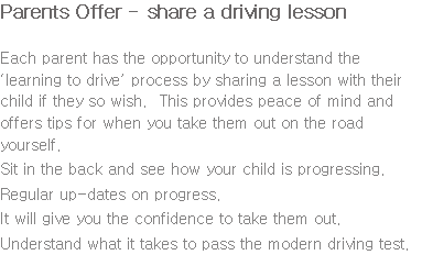 Parents Offer - share a driving lesson Each parent has the opportunity to understand the ‘learning to drive’ process by sharing a lesson with their child if they so wish. This provides peace of mind and offers tips for when you take them out on the road yourself. Sit in the back and see how your child is progressing. Regular up-dates on progress. It will give you the confidence to take them out. Understand what it takes to pass the modern driving test.